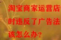 淘寶商家運(yùn)營(yíng)店鋪時(shí)違反了廣告法該怎么辦？