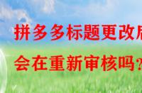拼多多標(biāo)題更改后會(huì)在重新審核嗎？