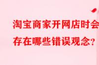 淘寶商家開網(wǎng)店時會存在哪些錯誤觀念？