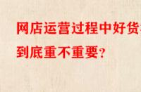 網(wǎng)店運營過程中好貨源到底重不重要？